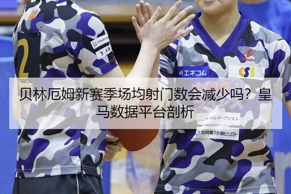 贝林厄姆新赛季场均射门数会减少吗？皇马数据平台剖析
