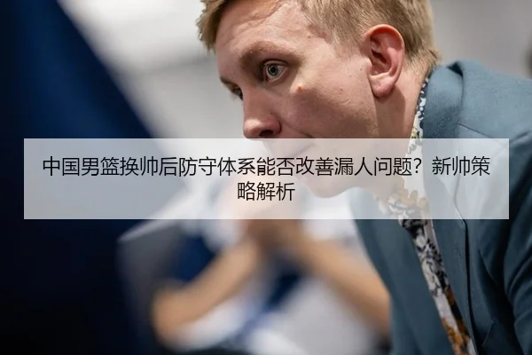 中国男篮换帅后防守体系能否改善漏人问题？新帅策略解析
